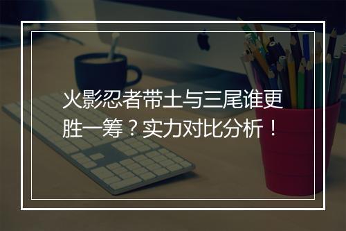 火影忍者带土与三尾谁更胜一筹？实力对比分析！
