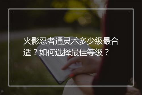 火影忍者通灵术多少级最合适？如何选择最佳等级？
