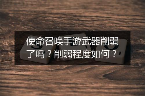 使命召唤手游武器削弱了吗？削弱程度如何？