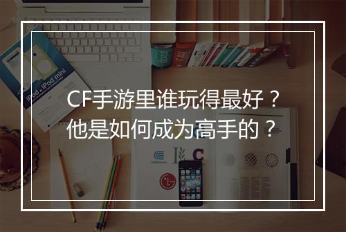 CF手游里谁玩得最好？他是如何成为高手的？