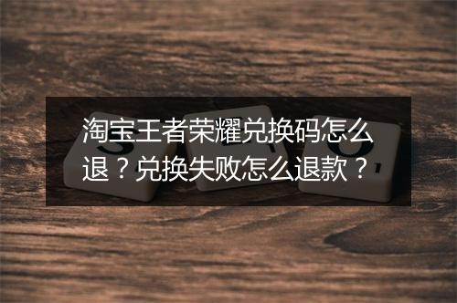 淘宝王者荣耀兑换码怎么退？兑换失败怎么退款？