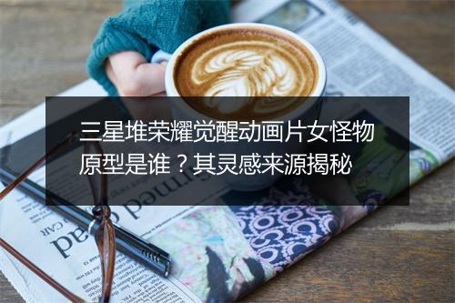 三星堆荣耀觉醒动画片女怪物原型是谁？其灵感来源揭秘