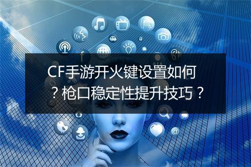 CF手游开火键设置如何？枪口稳定性提升技巧？