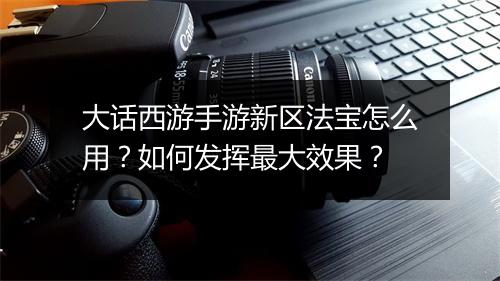 大话西游手游新区法宝怎么用？如何发挥最大效果？