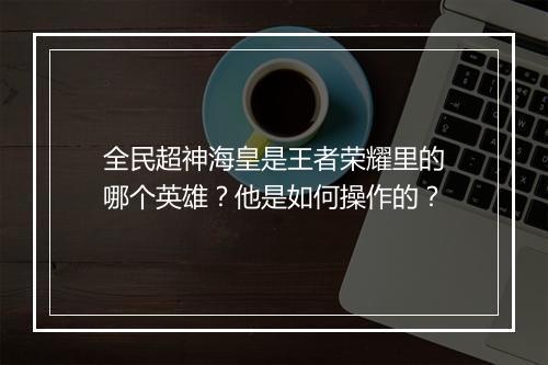 全民超神海皇是王者荣耀里的哪个英雄？他是如何操作的？