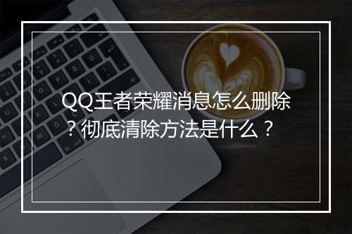 QQ王者荣耀消息怎么删除？彻底清除方法是什么？