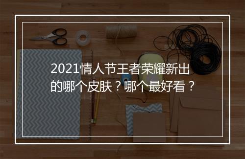2021情人节王者荣耀新出的哪个皮肤？哪个最好看？
