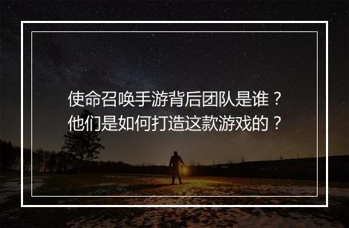 使命召唤手游背后团队是谁？他们是如何打造这款游戏的？
