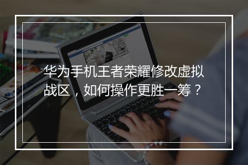 华为手机王者荣耀修改虚拟战区，如何操作更胜一筹？