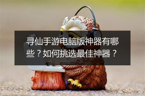 寻仙手游电脑版神器有哪些？如何挑选最佳神器？