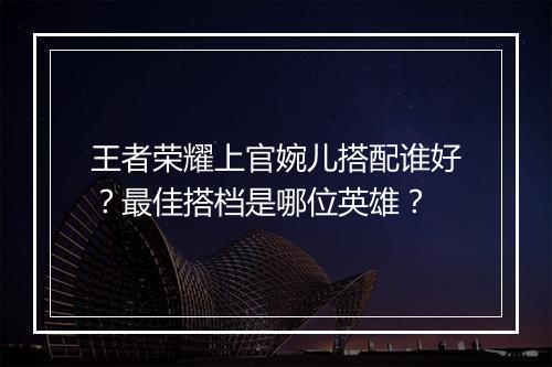王者荣耀上官婉儿搭配谁好？最佳搭档是哪位英雄？