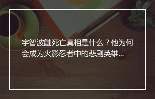 宇智波鼬死亡真相是什么？他为何会成为火影忍者中的悲剧英雄？