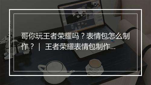 哥你玩王者荣耀吗？表情包怎么制作？｜ 王者荣耀表情包制作教程分享