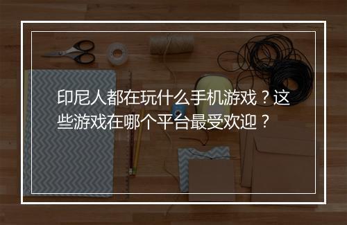 印尼人都在玩什么手机游戏？这些游戏在哪个平台最受欢迎？