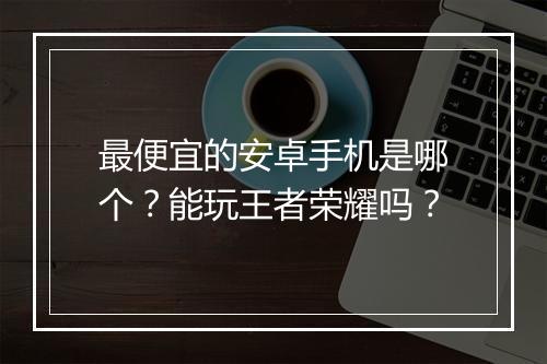 最便宜的安卓手机是哪个？能玩王者荣耀吗？