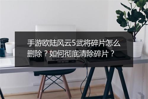 手游欧陆风云5武将碎片怎么删除？如何彻底清除碎片？
