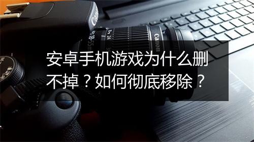 安卓手机游戏为什么删不掉？如何彻底移除？