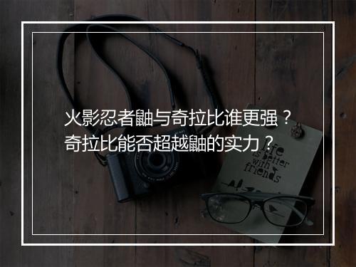 火影忍者鼬与奇拉比谁更强？奇拉比能否超越鼬的实力？