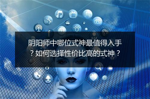 阴阳师中哪位式神最值得入手?如何选择性价比高的式神?
