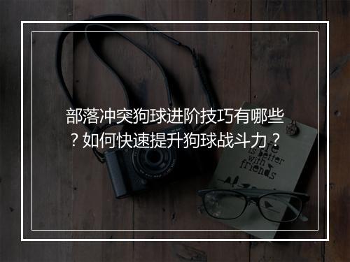 部落冲突狗球进阶技巧有哪些?如何快速提升狗球战斗力?