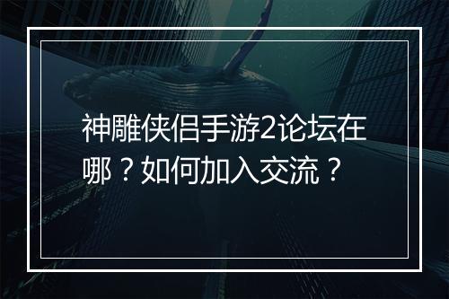 神雕侠侣手游2论坛在哪?如何加入交流?