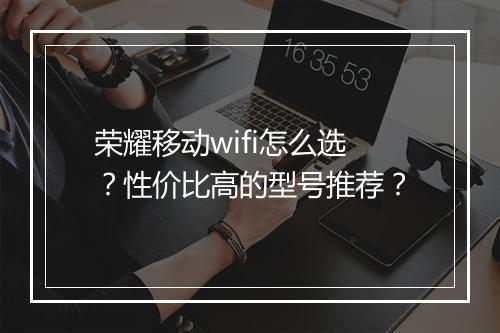 荣耀移动wifi怎么选？性价比高的型号推荐？