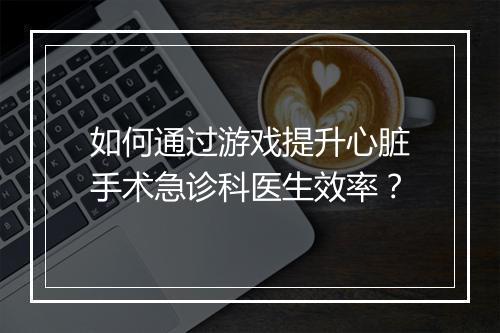 如何通过游戏提升心脏手术急诊科医生效率?