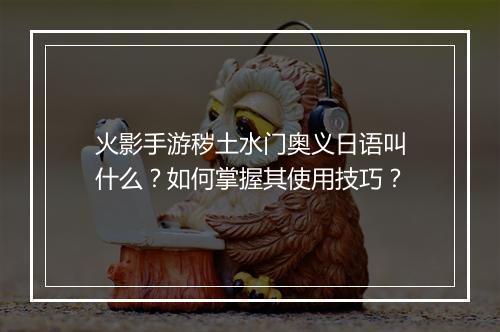 火影手游秽土水门奥义日语叫什么?如何掌握其使用技巧?