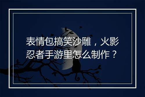 表情包搞笑沙雕,火影忍者手游里怎么制作?