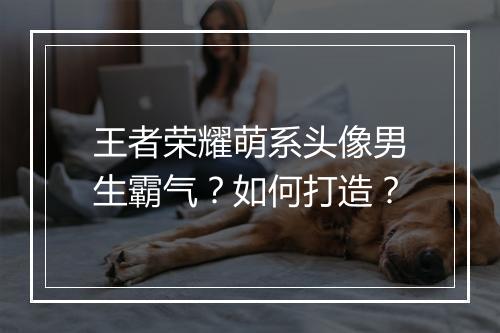 王者荣耀萌系头像男生霸气?如何打造?