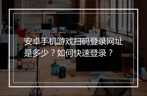 安卓手机游戏扫码登录网址是多少?如何快速登录?