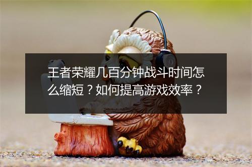 王者荣耀几百分钟战斗时间怎么缩短?如何提高游戏效率?