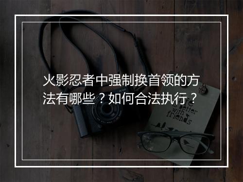 火影忍者中强制换首领的方法有哪些?如何合法执行?