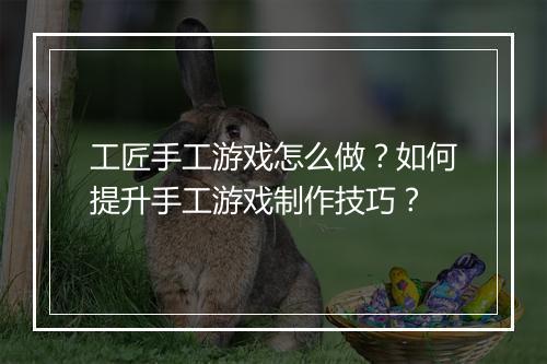 工匠手工游戏怎么做?如何提升手工游戏制作技巧?