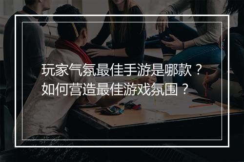 玩家气氛最佳手游是哪款?如何营造最佳游戏氛围?