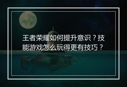 王者荣耀如何提升意识?技能游戏怎么玩得更有技巧?