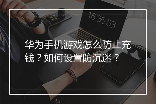 华为手机游戏怎么防止充钱?如何设置防沉迷?
