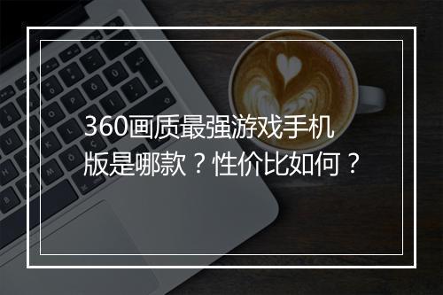 360画质最强游戏手机版是哪款?性价比如何?