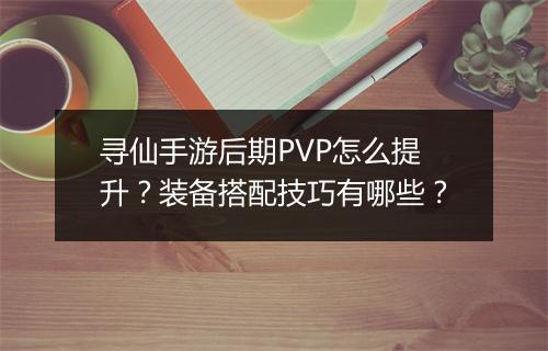 寻仙手游后期PVP怎么提升？装备搭配技巧有哪些？