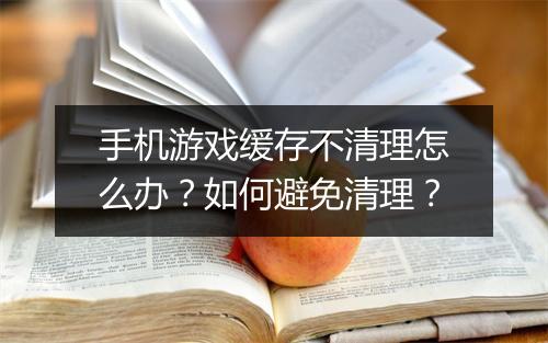 手机游戏缓存不清理怎么办?如何避免清理?