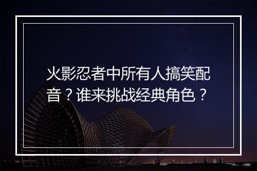 火影忍者中所有人搞笑配音?谁来挑战经典角色?