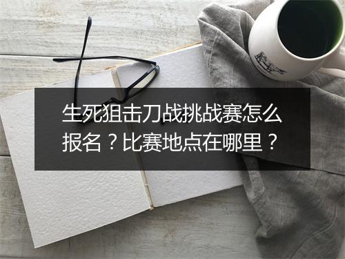 生死狙击刀战挑战赛怎么报名?比赛地点在哪里?