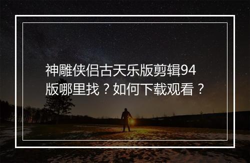 神雕侠侣古天乐版剪辑94版哪里找？如何下载观看？