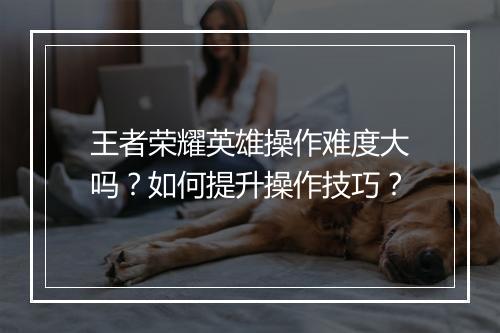 王者荣耀英雄操作难度大吗?如何提升操作技巧?