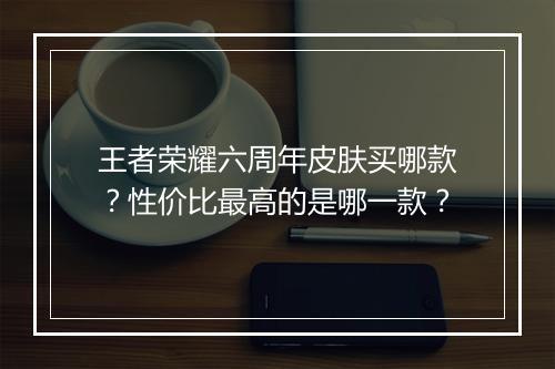 王者荣耀六周年皮肤买哪款?性价比最高的是哪一款?