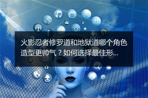 火影忍者修罗道和地狱道哪个角色造型更帅气?如何选择最佳形象?