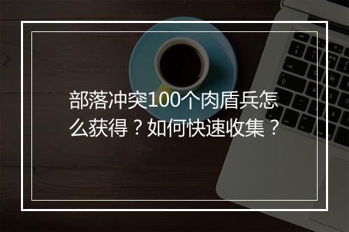 部落冲突100个肉盾兵怎么获得?如何快速收集?