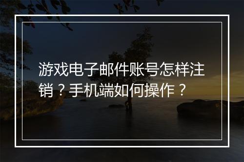 游戏电子邮件账号怎样注销？手机端如何操作？