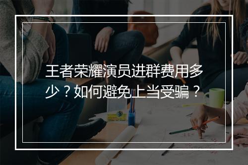 王者荣耀演员进群费用多少?如何避免上当受骗?