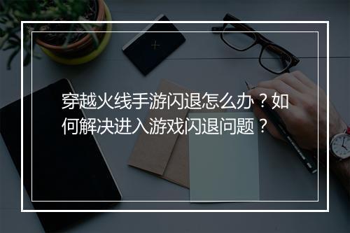 穿越火线手游闪退怎么办?如何解决进入游戏闪退问题?